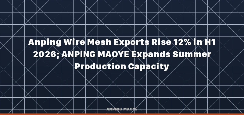 Anping Wire Mesh Exports Rise 12% in H1 2026; ANPING MAOYE Expands Summer Production Capacity
